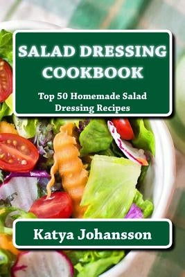 Salad Dressing Cookbook: Top 50 Homemade Salad Dressing Recipes by Johansson, Katya