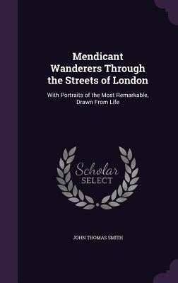 Mendicant Wanderers Through the Streets of London: With Portraits of the Most Remarkable, Drawn From Life by Smith, John Thomas