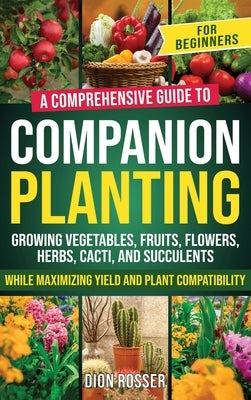Companion Planting for Beginners: A Comprehensive Guide to Growing Vegetables, Fruits, Flowers, Herbs, Cacti, and Succulents while Maximizing Yield an by Rosser, Dion