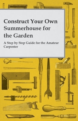 Construct Your Own Summerhouse for the Garden - A Step by Step Guide for the Amateur Carpenter by Anon