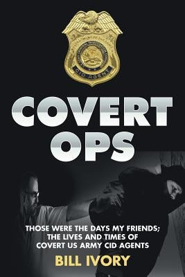Covert Ops: Those were the days my friends; The Lives and Times of Covert US Army CID Agents by Ivory, Bill