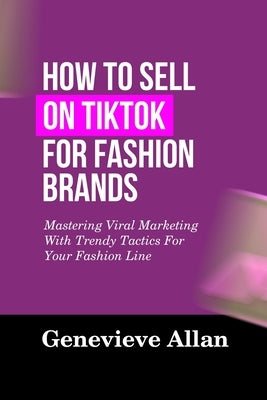 How to Sell on Tiktok for Fashion Brands: Mastering Viral Marketing With Trendy Tactics For Your Fashion Line by Allan, Genevieve