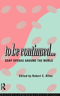 To Be Continued...: Soap Operas Around the World by Allen, Robert C.