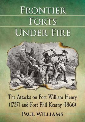 Frontier Forts Under Fire: The Attacks on Fort William Henry (1757) and Fort Phil Kearny (1866) by Williams, Paul