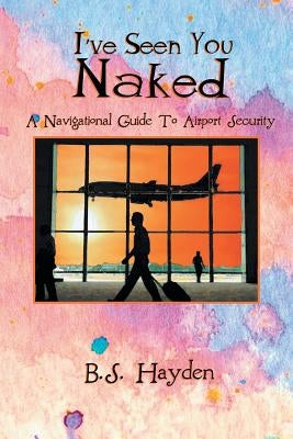 I've Seen You Naked: A Navigational Guide to Airport Security by Hayden, B. S.