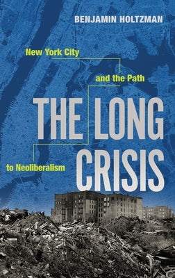The Long Crisis: New York City and the Path to Neoliberalism by Holtzman, Benjamin
