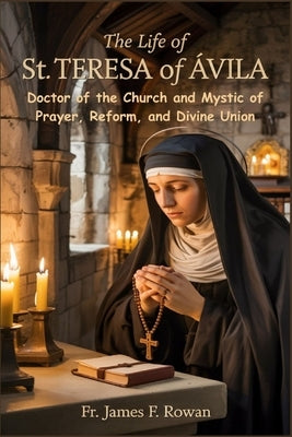 The Life of St. Teresa of Ávila: Doctor of the Church and Mystic of Prayer, Reform, and Divine Union by Rowan, James F.