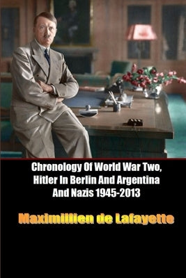 Chronology Of World War Two, Hitler In Berlin And Argentina And Nazis 1945-2013 by De Lafayette, Maximillien