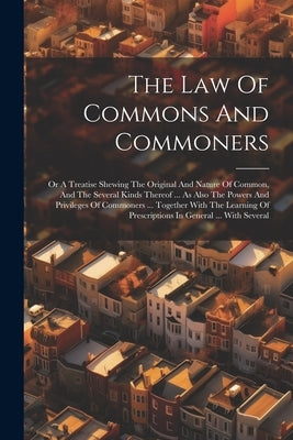 The Law Of Commons And Commoners: Or A Treatise Shewing The Original And Nature Of Common, And The Several Kinds Thereof ... As Also The Powers And Pr by Anonymous