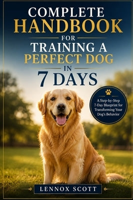 Complete Handbook for Training a Perfect Dog in 7 Days: A Step-by-Step 7-Day Blueprint for Transforming Your Dog's Behavior by Scott, Lennox