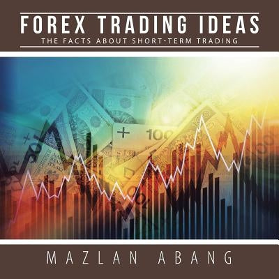 Forex Trading Ideas: The Facts About Short-Term Trading by Abang, Mazlan