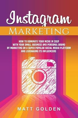 Instagram Marketing: How to Dominate Your Niche in 2019 with Your Small Business and Personal Brand by Marketing on a Super Popular Social by Golden, Matt