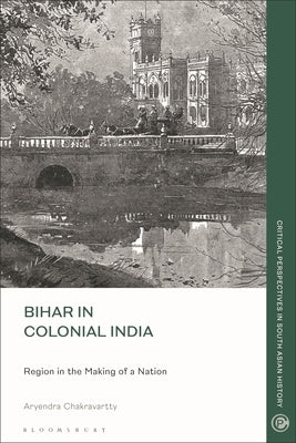 Bihar in Colonial India: Region in the Making of a Nation by Chakravartty, Aryendra