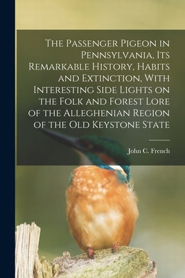 The Passenger Pigeon in Pennsylvania, its Remarkable History, Habits and Extinction, With Interesting Side Lights on the Folk and Forest Lore of the A by French, John C.
