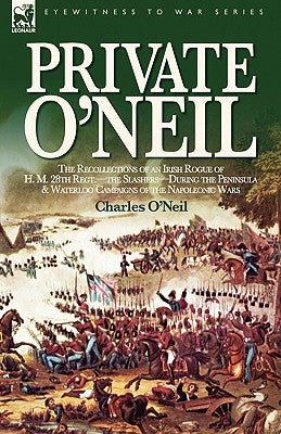 Private O'Neil: the Recollections of an Irish Rogue of H. M. 28th Regt.-the Slashers-During the Peninsula & Waterloo Campaigns of the Napoleonic Wars by O'Neil, Charles