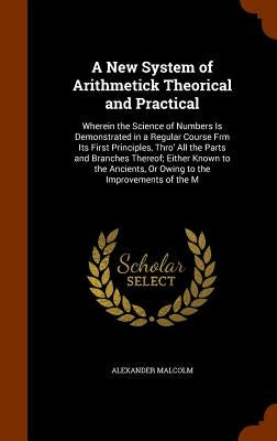 A New System of Arithmetick Theorical and Practical: Wherein the Science of Numbers Is Demonstrated in a Regular Course Frm Its First Principles, Thro by Malcolm, Alexander