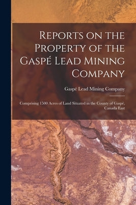 Reports on the Property of the Gaspé Lead Mining Company [microform]: Comprising 1500 Acres of Land Situated in the County of Gaspé, Canada East by Gaspé Lead Mining Company