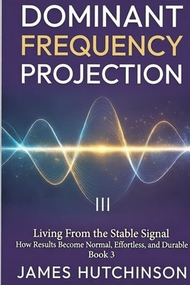 DOMINANT FREQUENCY PROJECTION - Book 3: How Results Become Normal, Effortless, and Durable by Hutchinson, James