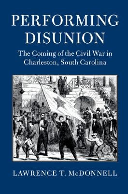 Performing Disunion: The Coming of the Civil War in Charleston, South Carolina by McDonnell, Lawrence T.