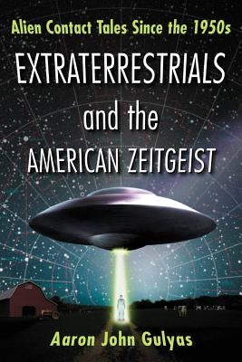 Extraterrestrials and the American Zeitgeist: Alien Contact Tales Since the 1950s by Gulyas, Aaron John