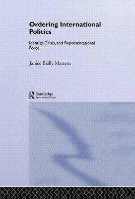 Ordering International Politics: Identity, Crisis and Representational Force by Mattern, Janice Bially