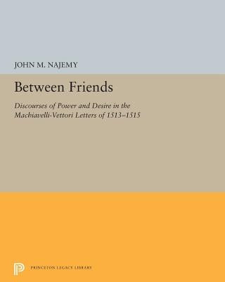 Between Friends: Discourses of Power and Desire in the Machiavelli-Vettori Letters of 1513-1515 by Najemy, John M.