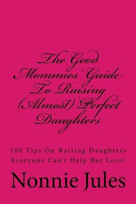The Good Mommies' Guide To Raising (Almost) Perfect Daughters: 100 Tips On Raising Daughters Everyone Can't Help But Love! by Jules, Nonnie