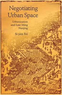 Negotiating Urban Space: Urbanization and Late Ming Nanjing by Fei, Si-Yen