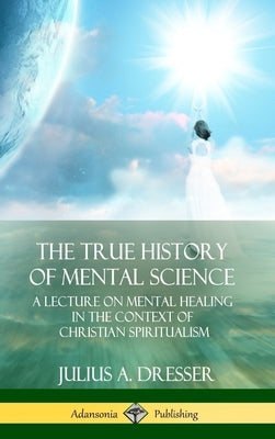 The True History of Mental Science: A Lecture on Mental Healing in the Context of Christian Spiritualism (Hardcover) by Dresser, Julius a.