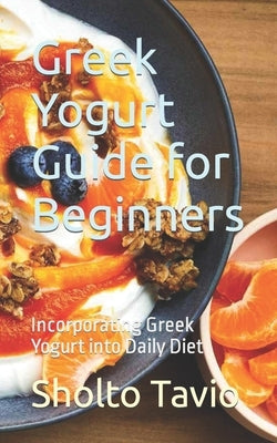 Greek Yogurt Guide for Beginners: Incorporating Greek Yogurt into Daily Diet by Tavio, Sholto