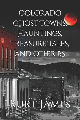 Colorado Ghost Towns, Hauntings, Treasure Tales, and other BS by James, Kurt
