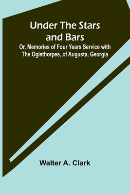 Under the Stars and Bars; Or, Memories of Four Years Service with the Oglethorpes, of Augusta, Georgia by A. Clark, Walter