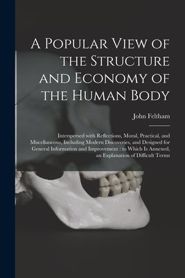 A Popular View of the Structure and Economy of the Human Body: Interspersed With Reflections, Moral, Practical, and Miscellaneous, Including Modern Di by Feltham, John
