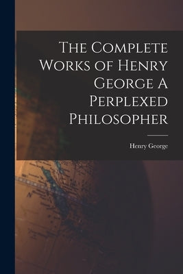 The Complete Works of Henry George A Perplexed Philosopher by George, Henry