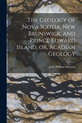 The Geology of Nova Scotia, New Brunswick, and Prince Edward Island, or, Acadian Geology by Dawson, John William