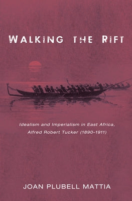 Walking the Rift: Idealism and Imperialism in East Africa, Alfred Robert Tucker (1890-1911) by Mattia, Joan Plubell
