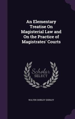 An Elementary Treatise On Magisterial Law and On the Practice of Magistrates' Courts by Shirley, Walter Shirley