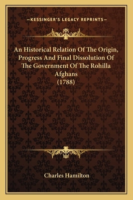 An Historical Relation Of The Origin, Progress And Final Dissolution Of The Government Of The Rohilla Afghans (1788) by Hamilton, Charles