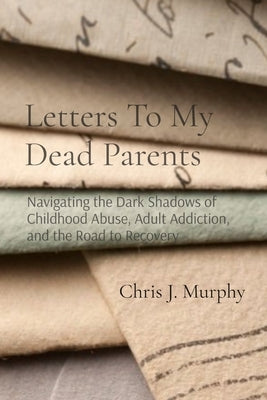 Letters To My Dead Parents: Navigating the Dark Shadows of Childhood Abuse, Adult Addiction, and the Road to Recovery by Murphy, Chris J.