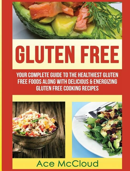Gluten Free: Your Complete Guide To The Healthiest Gluten Free Foods Along With Delicious & Energizing Gluten Free Cooking Recipes by McCloud, Ace