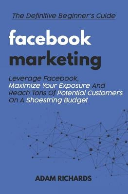 Facebook Marketing: The Definitive Beginner's Guide: Leverage Facebook, Maximize Your Exposure and Reach Tons of Potential Customers on a by Richards, Adam