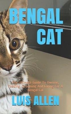 Bengal Cat: The Ultimate Guide To Owning, Feeding, Grooming And Caring For A Bengal Cat by Allen, Luis