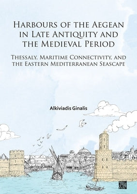 Harbours of the Aegean in Late Antiquity and the Medieval Period: Thessaly, Maritime Connectivity, and the Eastern Mediterranean Seascape by Ginalis, Alkiviadis