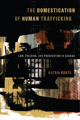 The Domestication of Human Trafficking: Law, Policing, and Prosecution in Canada by Roots, Katrin