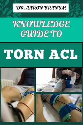Knowledge Guide to Torn ACL: Essential Manual To Symptoms, Treatment Options, Recovery Exercises, And Prevention Strategies For Knee Ligament And S by Branum, Aaron