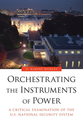 Orchestrating the Instruments of Power: A Critical Examination of the U.S. National Security System by Worley, D. Robert