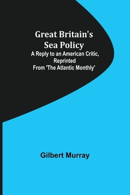 Great Britain's Sea Policy; A Reply to an American Critic, reprinted from 'The Atlantic Monthly' by Murray, Gilbert