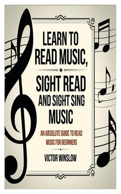 Learn to Read Music, Sight Read and Sight Siing Music: An Absolute Guide To Read Music For Beginners by Winslow, Victor