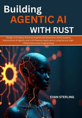 Building Agentic AI with Rust: Design and Deploy Retrieval-Augmented Generation (RAG) Systems, Autonomous AI Agents, and LLM Powered Applications Usin by Sterling, Evan