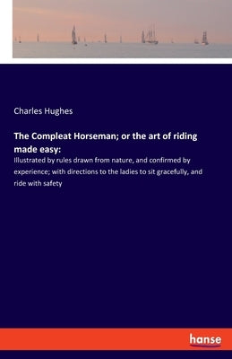 The Compleat Horseman; or the art of riding made easy: Illustrated by rules drawn from nature, and confirmed by experience; with directions to the lad by Hughes, Charles